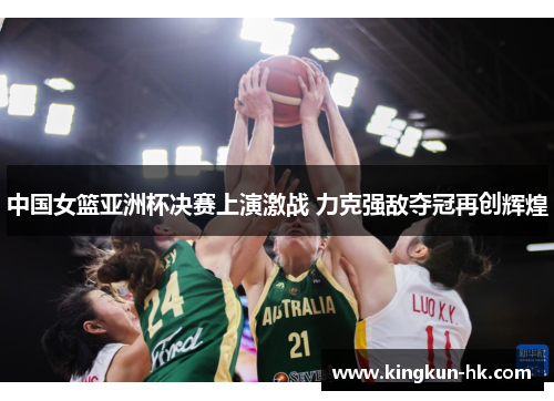 中国女篮亚洲杯决赛上演激战 力克强敌夺冠再创辉煌