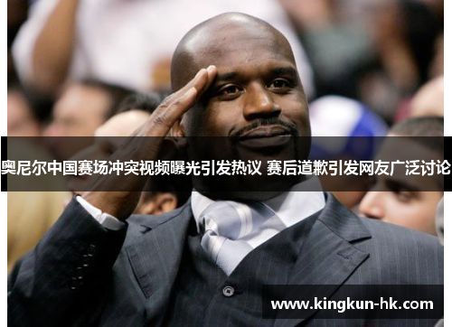 奥尼尔中国赛场冲突视频曝光引发热议 赛后道歉引发网友广泛讨论