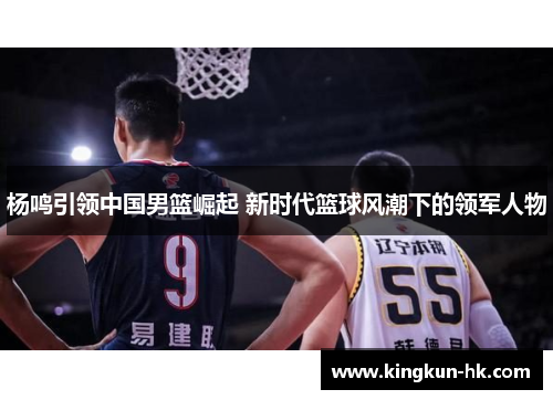 杨鸣引领中国男篮崛起 新时代篮球风潮下的领军人物